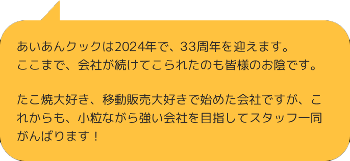 あいあんクックは2017年で、22周年を迎えます。 ここまで、会社が続けてこられたのも皆様のお陰です。たこ焼大好き、移動販売大好きで始めた会社ですが、これからも、小粒ながら強い会社を目指してスタッフ一同がんばります！